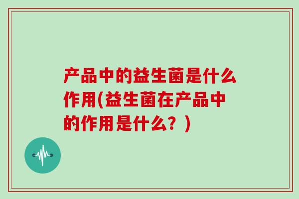 产品中的益生菌是什么作用(益生菌在产品中的作用是什么？)