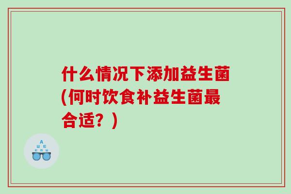 什么情况下添加益生菌(何时饮食补益生菌合适?) 什么情况下添加益生菌(何时饮食补益生菌合适?)