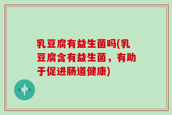 乳豆腐有益生菌吗(乳豆腐含有益生菌，有助于促进肠道健康)