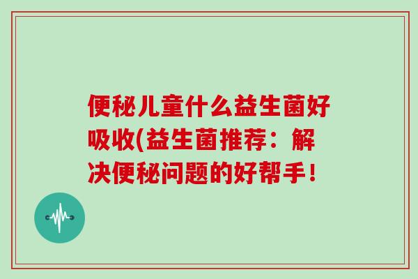 便秘儿童什么益生菌好吸收(益生菌推荐：解决便秘问题的好帮手！