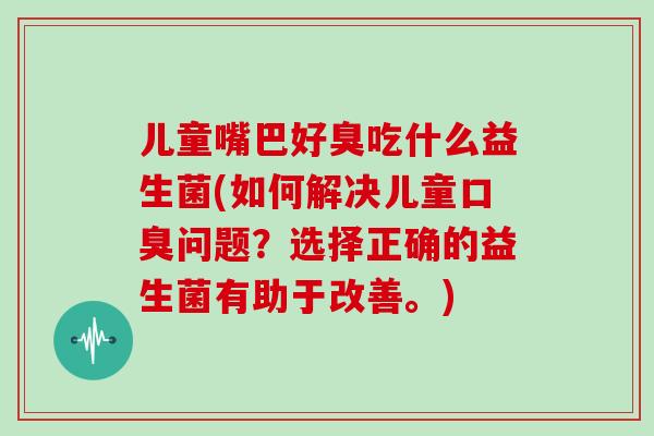 儿童嘴巴好臭吃什么益生菌(如何解决儿童问题？选择正确的益生菌有助于改善。)