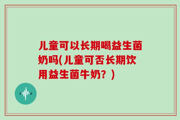 儿童可以长期喝益生菌奶吗(儿童可否长期饮用益生菌牛奶？)