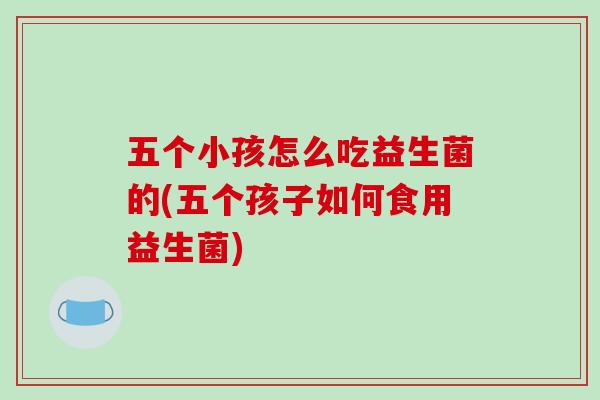 五个小孩怎么吃益生菌的(五个孩子如何食用益生菌)