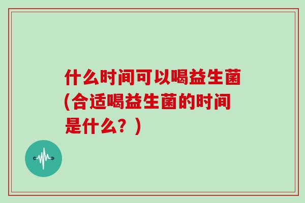 什么时间可以喝益生菌(合适喝益生菌的时间是什么？)