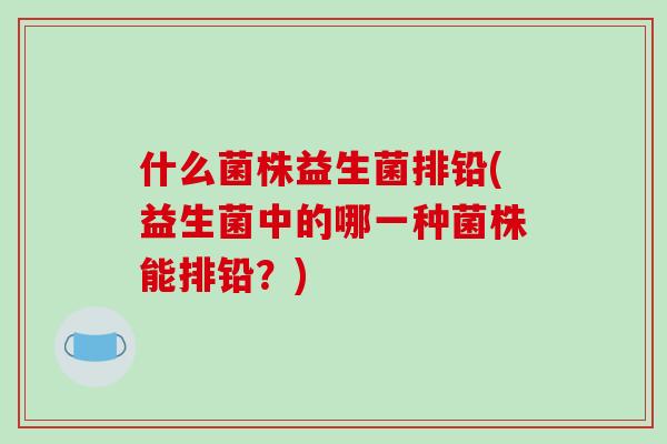 什么菌株益生菌排铅(益生菌中的哪一种菌株能排铅？)