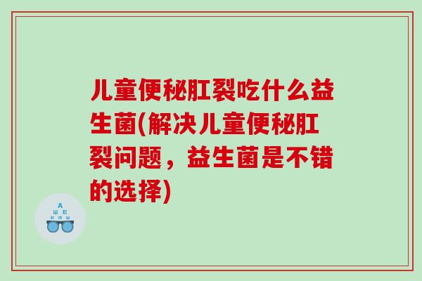 儿童便秘肛裂吃什么益生菌(解决儿童便秘肛裂问题，益生菌是不错的选择)