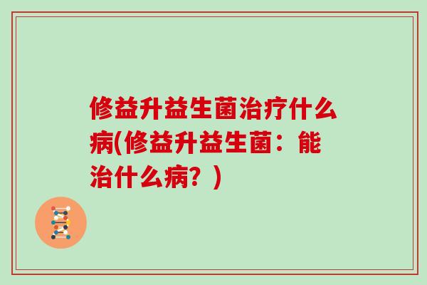 修益升益生菌治疗什么病(修益升益生菌：能治什么病？)
