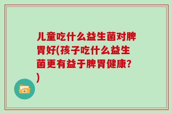 儿童吃什么益生菌对脾胃好(孩子吃什么益生菌更有益于脾胃健康？)