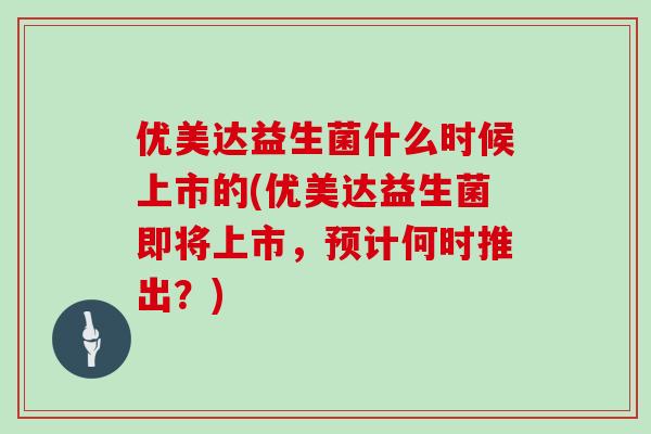 优美达益生菌什么时候上市的(优美达益生菌即将上市，预计何时推出？)