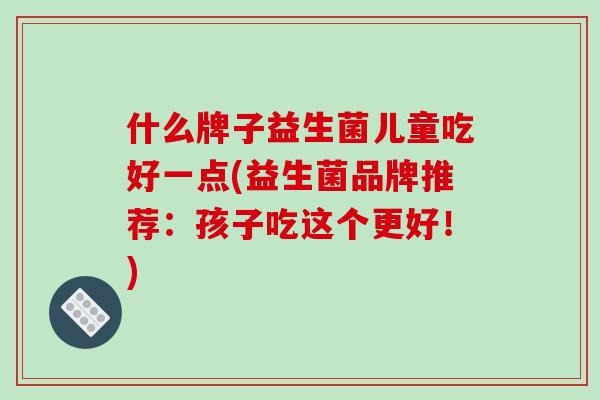 什么牌子益生菌儿童吃好一点(益生菌品牌推荐：孩子吃这个更好！)