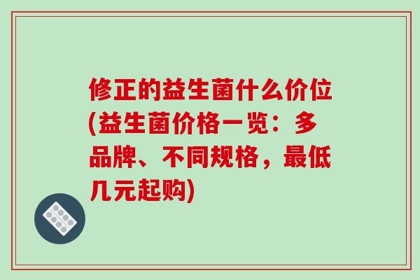 修正的益生菌什么价位(益生菌价格一览：多品牌、不同规格，最低几元起购)