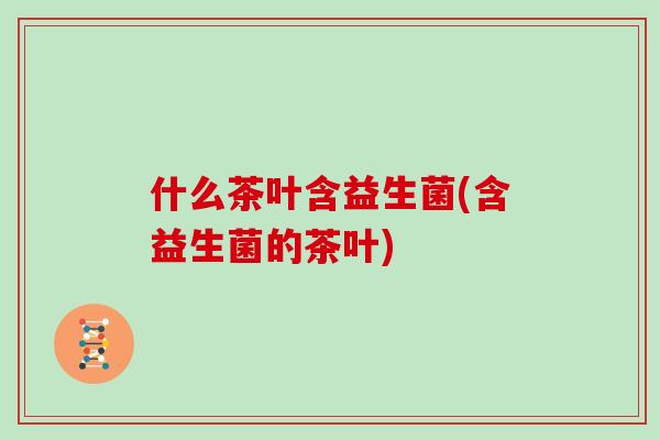 什么茶叶含益生菌(含益生菌的茶叶)