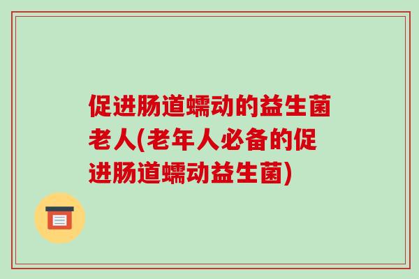 促进肠道蠕动的益生菌老人(老年人必备的促进肠道蠕动益生菌)