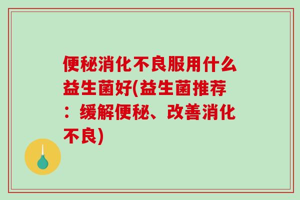 便秘消化不良服用什么益生菌好(益生菌推荐：缓解便秘、改善消化不良)