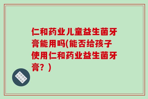 仁和药业儿童益生菌牙膏能用吗(能否给孩子使用仁和药业益生菌牙膏？)