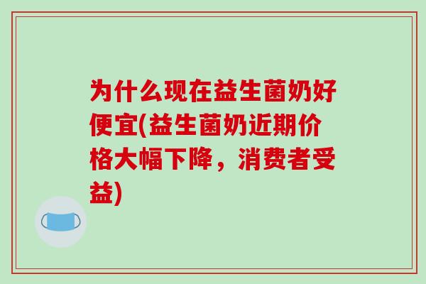 为什么现在益生菌奶好便宜(益生菌奶近期价格大幅下降，消费者受益)