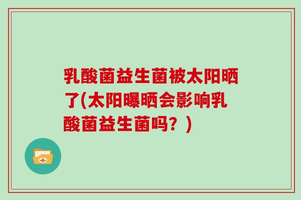 乳酸菌益生菌被太阳晒了(太阳曝晒会影响乳酸菌益生菌吗？)