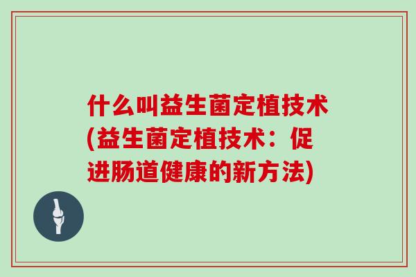什么叫益生菌定植技术(益生菌定植技术:促进肠道健康的新方法) 什么叫益生菌定植技术(益生菌定植技术:促进肠道健康的新方法)