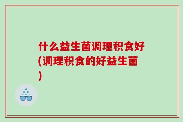 什么益生菌调理积食好(调理积食的好益生菌)