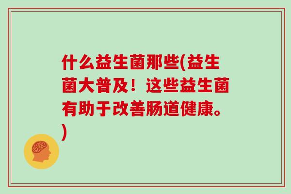什么益生菌那些(益生菌大普及!这些益生菌有助于改善肠道健康。) 什么益生菌那些(益生菌大普及!这些益生菌有助于改善肠道健康。)