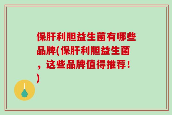 保肝利胆益生菌有哪些品牌(保肝利胆益生菌，这些品牌值得推荐！)