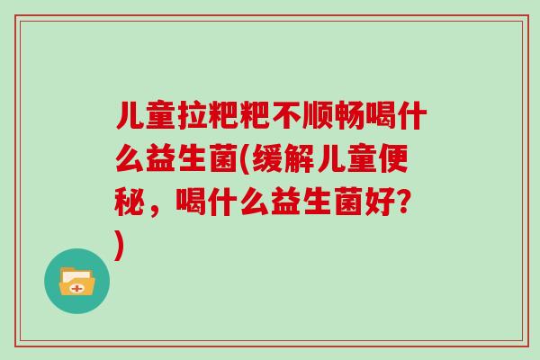 儿童拉粑粑不顺畅喝什么益生菌(缓解儿童便秘，喝什么益生菌好？)