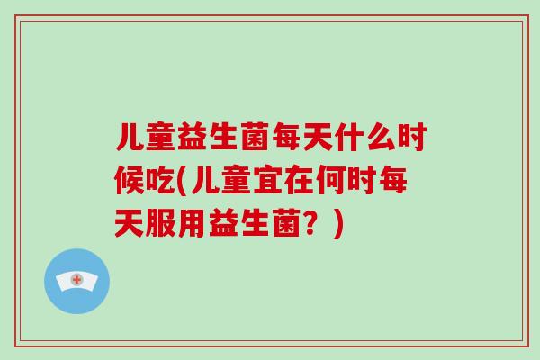 儿童益生菌每天什么时候吃(儿童宜在何时每天服用益生菌？)