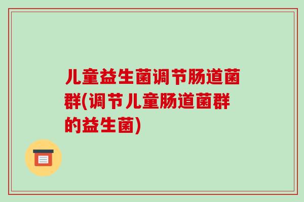 儿童益生菌调节肠道菌群(调节儿童肠道菌群的益生菌) 儿童益生菌调节肠道菌群(调节儿童肠道菌群的益生菌)