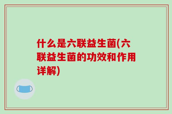 什么是六联益生菌(六联益生菌的功效和作用详解)