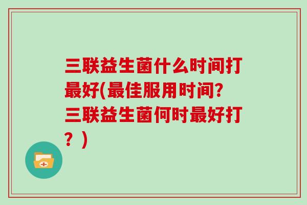 三联益生菌什么时间打最好(最佳服用时间？三联益生菌何时最好打？)