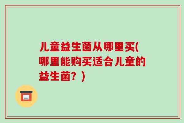 儿童益生菌从哪里买(哪里能购买适合儿童的益生菌？)