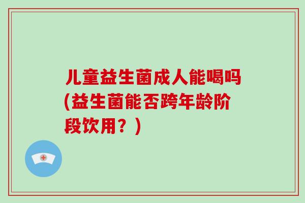 儿童益生菌成人能喝吗(益生菌能否跨年龄阶段饮用？)