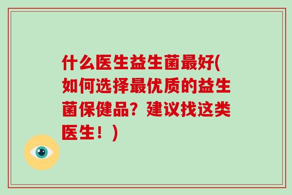 什么医生益生菌最好(如何选择最优质的益生菌保健品？建议找这类医生！)