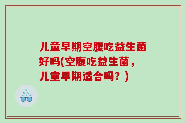 儿童早期空腹吃益生菌好吗(空腹吃益生菌，儿童早期适合吗？)