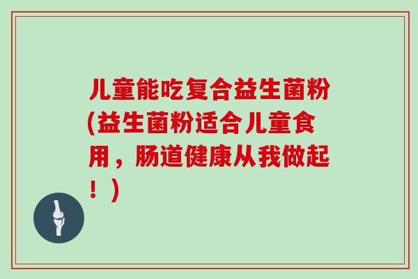 儿童能吃复合益生菌粉(益生菌粉适合儿童食用，肠道健康从我做起！)