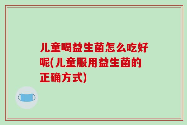 儿童喝益生菌怎么吃好呢(儿童服用益生菌的正确方式) 儿童喝益生菌怎么吃好呢(儿童服用益生菌的正确方式)