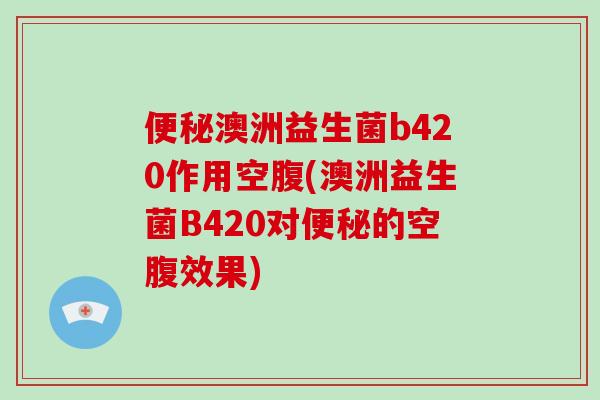 便秘澳洲益生菌b420作用空腹(澳洲益生菌B420对便秘的空腹效果)