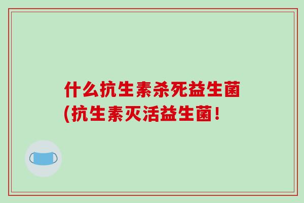 什么抗生素杀死益生菌(抗生素灭活益生菌！