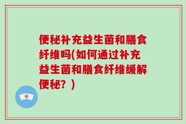 便秘补充益生菌和膳食纤维吗(如何通过补充益生菌和膳食纤维缓解便秘？)