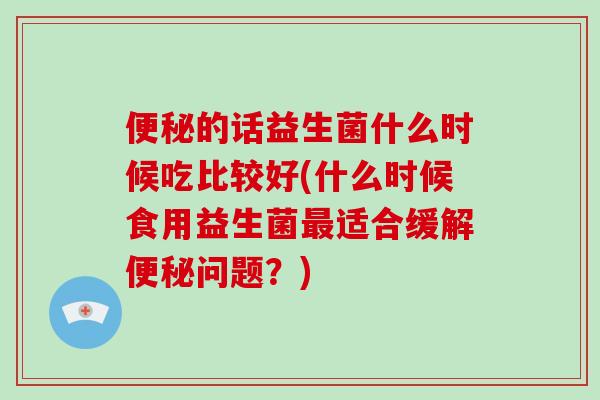 便秘的话益生菌什么时候吃比较好(什么时候食用益生菌最适合缓解便秘问题？)