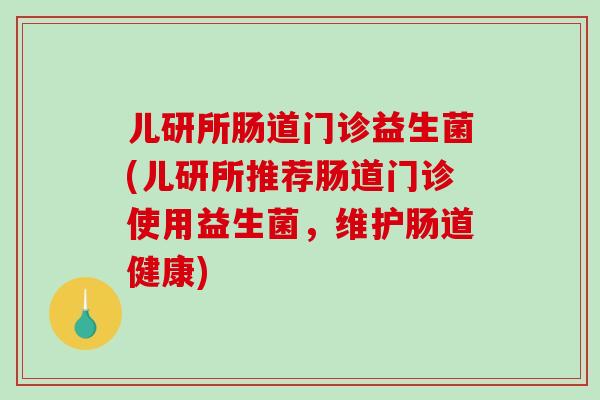 儿研所肠道门诊益生菌(儿研所推荐肠道门诊使用益生菌，维护肠道健康)