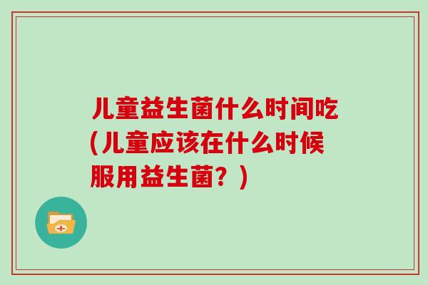 儿童益生菌什么时间吃(儿童应该在什么时候服用益生菌？)