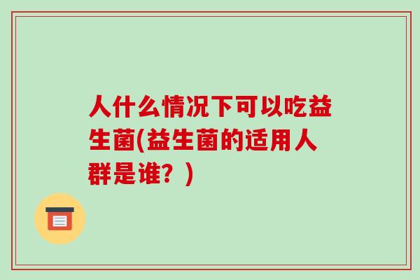人什么情况下可以吃益生菌(益生菌的适用人群是谁?) 人什么情况下可以吃益生菌(益生菌的适用人群是谁?)