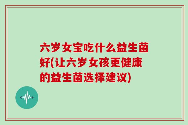 六岁女宝吃什么益生菌好(让六岁女孩更健康的益生菌选择建议)