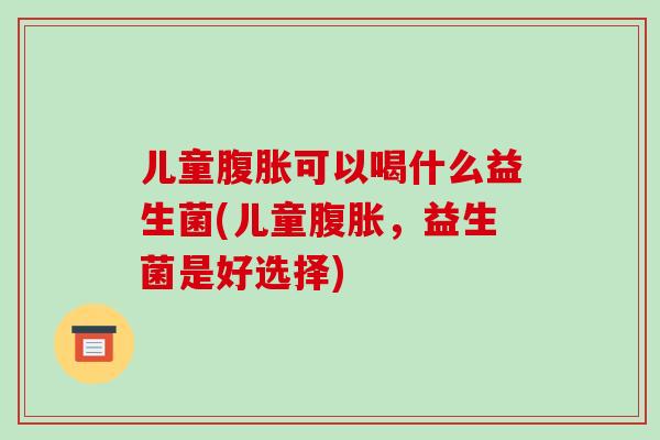 儿童腹胀可以喝什么益生菌(儿童腹胀，益生菌是好选择)