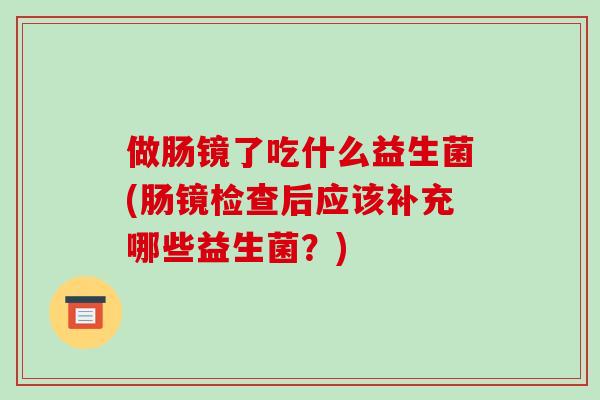 做肠镜了吃什么益生菌(肠镜检查后应该补充哪些益生菌？)