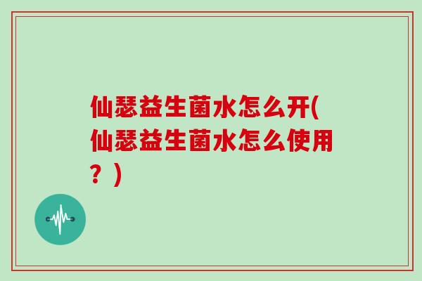 仙瑟益生菌水怎么开(仙瑟益生菌水怎么使用？)