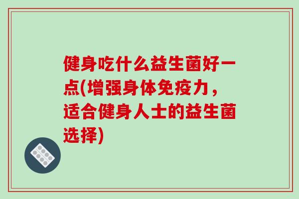健身吃什么益生菌好一点(增强身体免疫力，适合健身人士的益生菌选择)