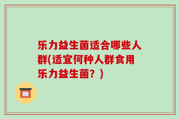 乐力益生菌适合哪些人群(适宜何种人群食用乐力益生菌？)