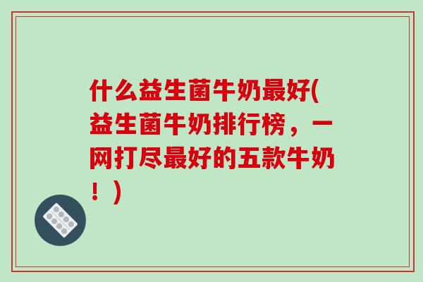 什么益生菌牛奶最好(益生菌牛奶排行榜，一网打尽最好的五款牛奶！)